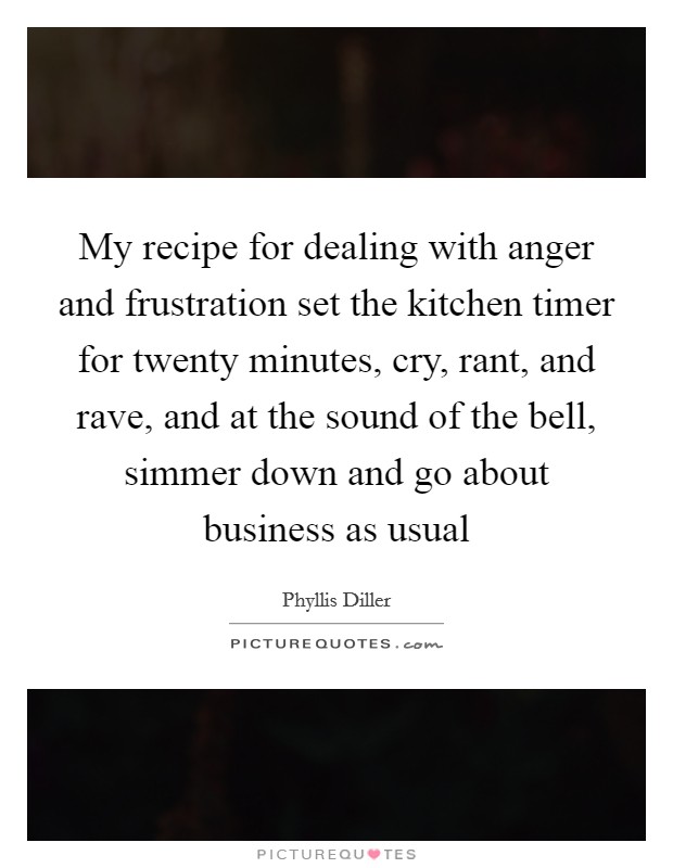 My recipe for dealing with anger and frustration set the kitchen timer for twenty minutes, cry, rant, and rave, and at the sound of the bell, simmer down and go about business as usual Picture Quote #1