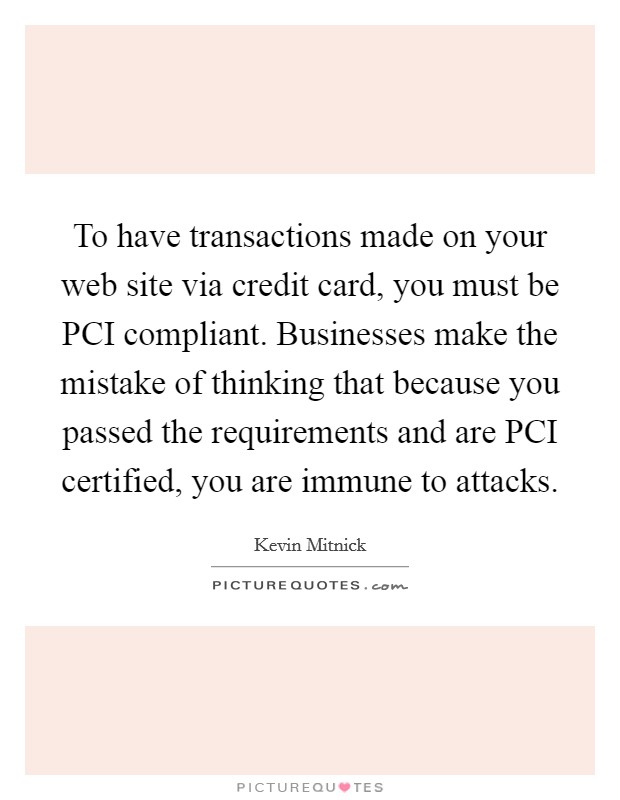To have transactions made on your web site via credit card, you must be PCI compliant. Businesses make the mistake of thinking that because you passed the requirements and are PCI certified, you are immune to attacks Picture Quote #1
