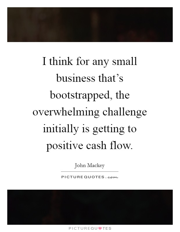 I think for any small business that’s bootstrapped, the overwhelming challenge initially is getting to positive cash flow Picture Quote #1
