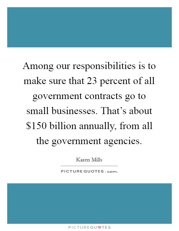 Among our responsibilities is to make sure that 23 percent of all government contracts go to small businesses. That’s about $150 billion annually, from all the government agencies Picture Quote #1