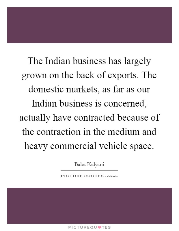 The Indian business has largely grown on the back of exports. The domestic markets, as far as our Indian business is concerned, actually have contracted because of the contraction in the medium and heavy commercial vehicle space Picture Quote #1