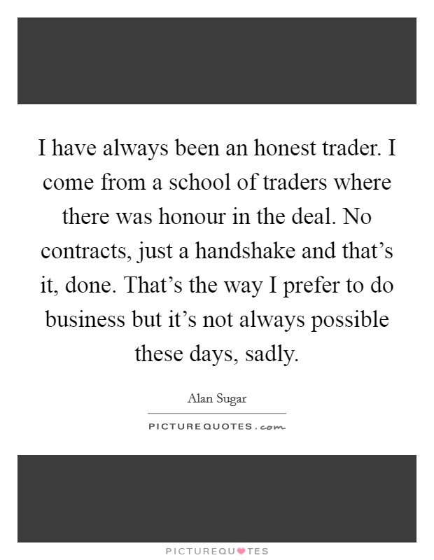 I have always been an honest trader. I come from a school of traders where there was honour in the deal. No contracts, just a handshake and that’s it, done. That’s the way I prefer to do business but it’s not always possible these days, sadly Picture Quote #1