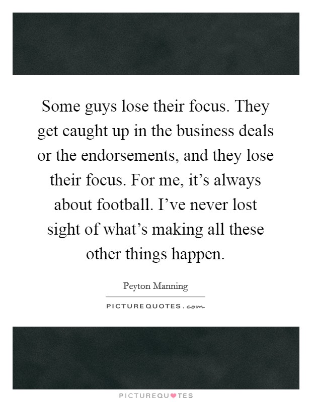Some guys lose their focus. They get caught up in the business deals or the endorsements, and they lose their focus. For me, it’s always about football. I’ve never lost sight of what’s making all these other things happen Picture Quote #1