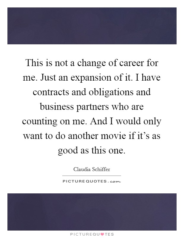 This is not a change of career for me. Just an expansion of it. I have contracts and obligations and business partners who are counting on me. And I would only want to do another movie if it’s as good as this one Picture Quote #1