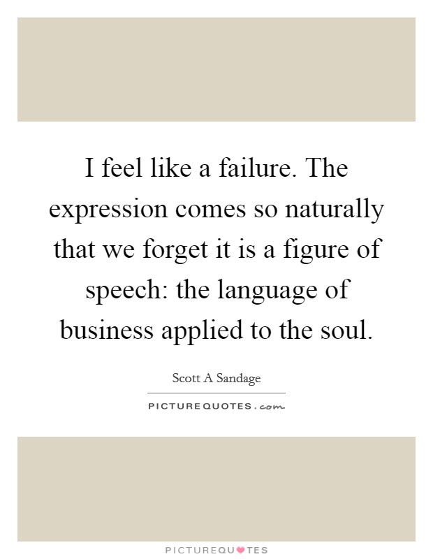 I feel like a failure. The expression comes so naturally that we forget it is a figure of speech: the language of business applied to the soul Picture Quote #1