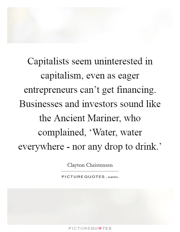Capitalists seem uninterested in capitalism, even as eager entrepreneurs can't get financing. Businesses and investors sound like the Ancient Mariner, who complained, ‘Water, water everywhere - nor any drop to drink.' Picture Quote #1