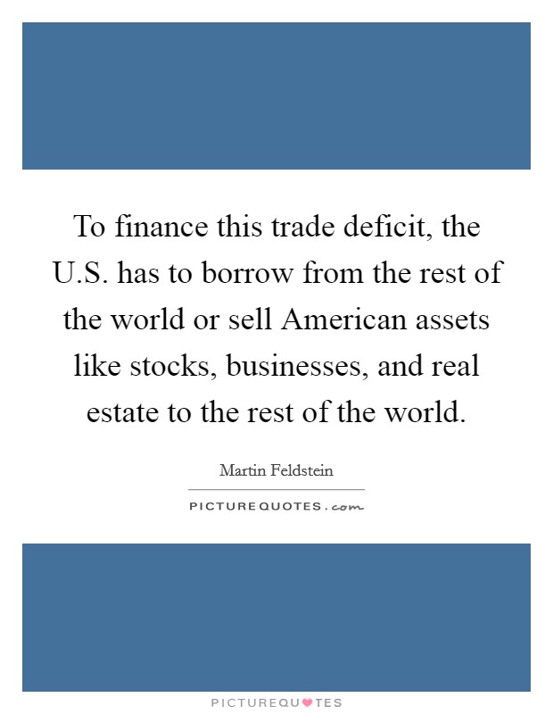 To finance this trade deficit, the U.S. has to borrow from the rest of the world or sell American assets like stocks, businesses, and real estate to the rest of the world. Picture Quote #1