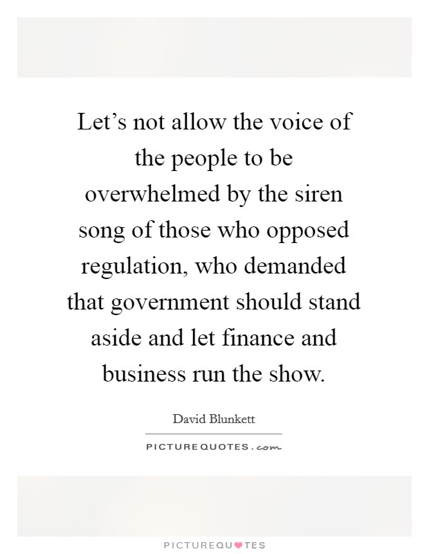 Let's not allow the voice of the people to be overwhelmed by the siren song of those who opposed regulation, who demanded that government should stand aside and let finance and business run the show. Picture Quote #1