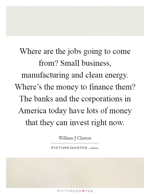 Where are the jobs going to come from? Small business, manufacturing and clean energy. Where’s the money to finance them? The banks and the corporations in America today have lots of money that they can invest right now Picture Quote #1