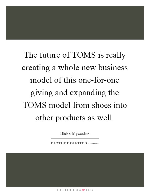 The future of TOMS is really creating a whole new business model of this one-for-one giving and expanding the TOMS model from shoes into other products as well Picture Quote #1