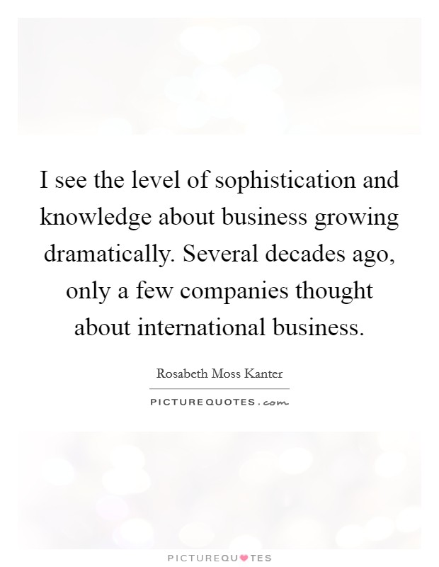 I see the level of sophistication and knowledge about business growing dramatically. Several decades ago, only a few companies thought about international business Picture Quote #1