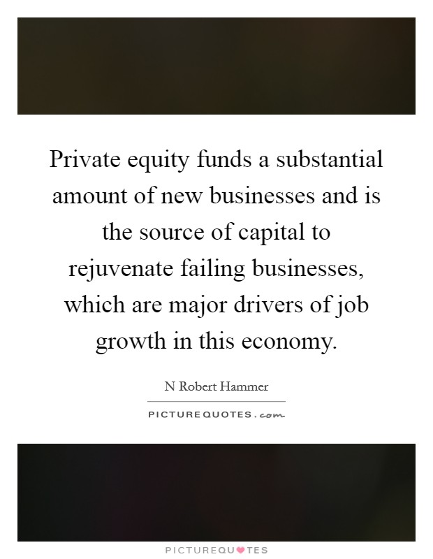 Private equity funds a substantial amount of new businesses and is the source of capital to rejuvenate failing businesses, which are major drivers of job growth in this economy Picture Quote #1