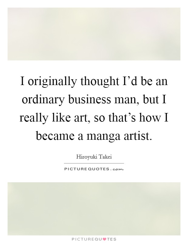 I originally thought I’d be an ordinary business man, but I really like art, so that’s how I became a manga artist Picture Quote #1