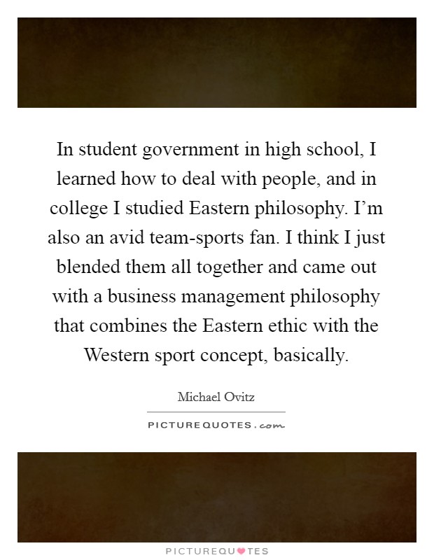In student government in high school, I learned how to deal with people, and in college I studied Eastern philosophy. I'm also an avid team-sports fan. I think I just blended them all together and came out with a business management philosophy that combines the Eastern ethic with the Western sport concept, basically. Picture Quote #1