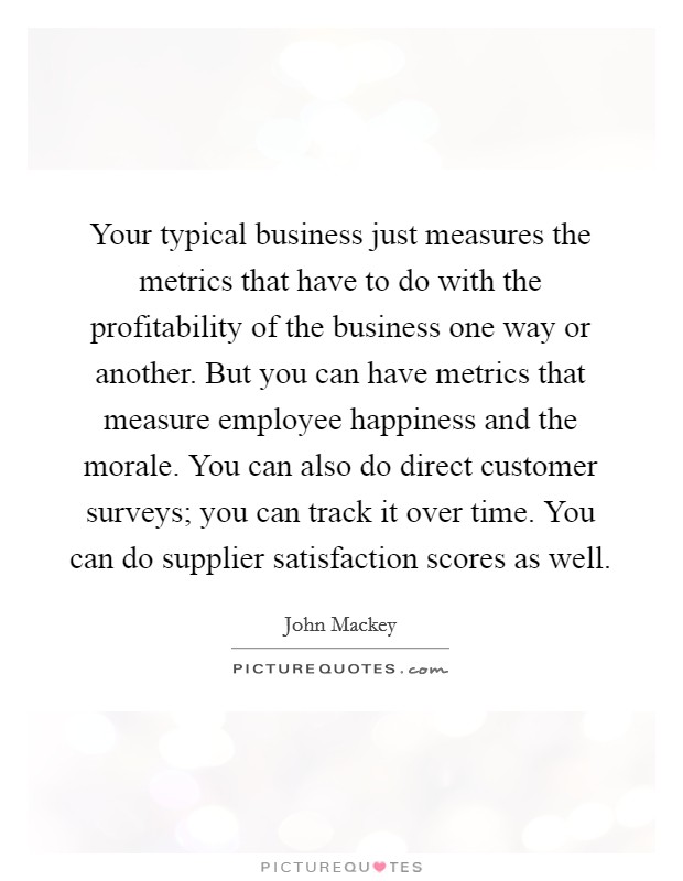 Your typical business just measures the metrics that have to do with the profitability of the business one way or another. But you can have metrics that measure employee happiness and the morale. You can also do direct customer surveys; you can track it over time. You can do supplier satisfaction scores as well Picture Quote #1