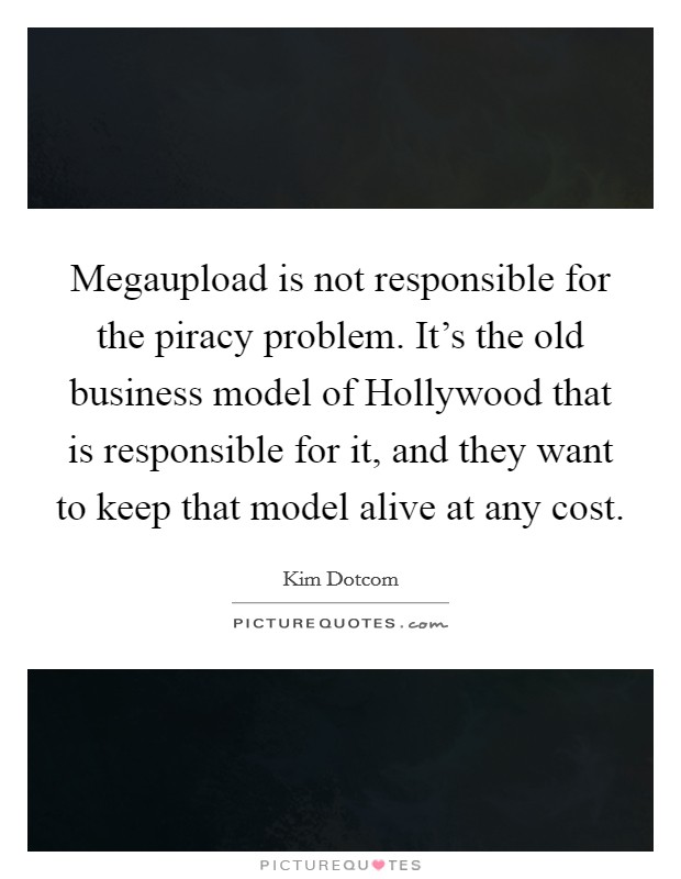 Megaupload is not responsible for the piracy problem. It's the old business model of Hollywood that is responsible for it, and they want to keep that model alive at any cost. Picture Quote #1