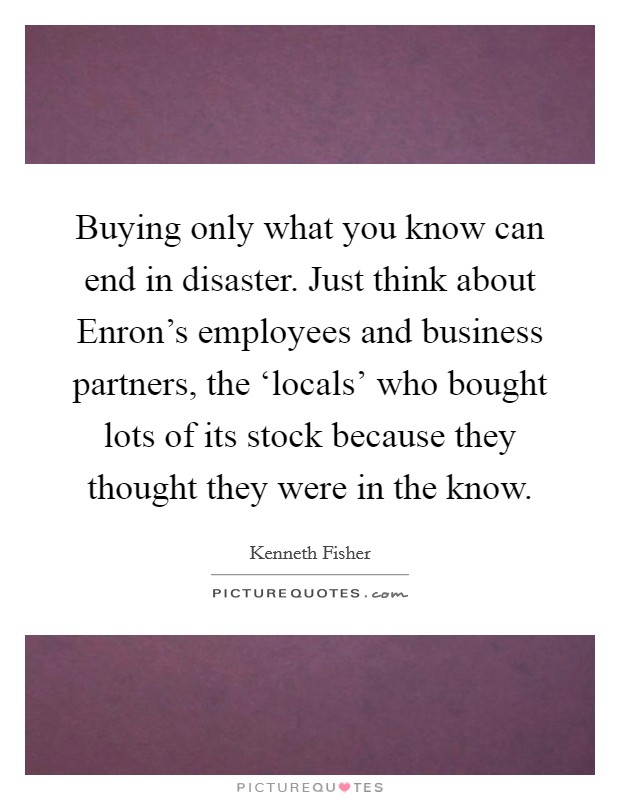 Buying only what you know can end in disaster. Just think about Enron’s employees and business partners, the ‘locals’ who bought lots of its stock because they thought they were in the know Picture Quote #1