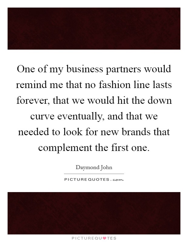 One of my business partners would remind me that no fashion line lasts forever, that we would hit the down curve eventually, and that we needed to look for new brands that complement the first one Picture Quote #1