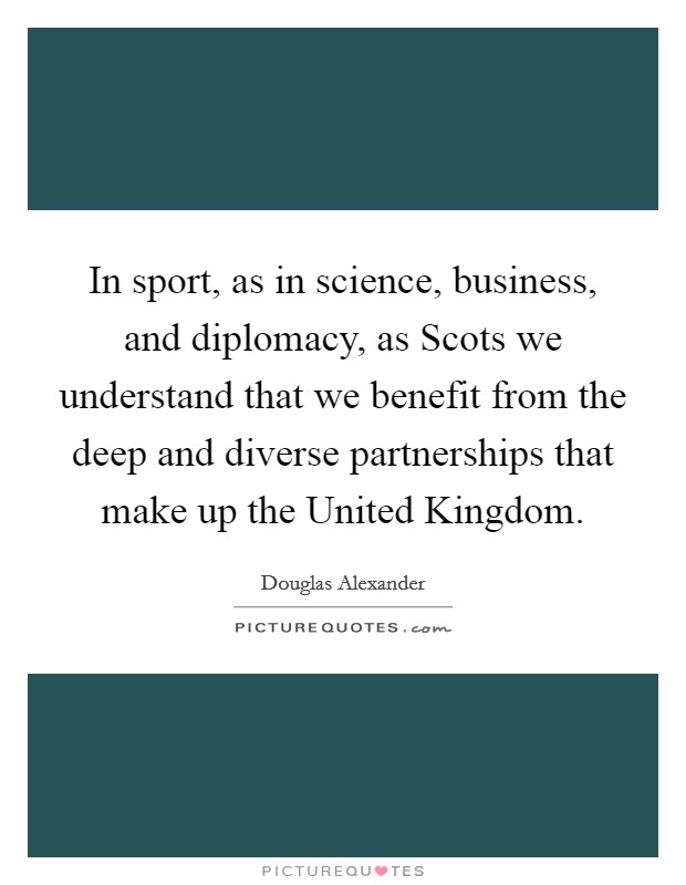In sport, as in science, business, and diplomacy, as Scots we understand that we benefit from the deep and diverse partnerships that make up the United Kingdom Picture Quote #1