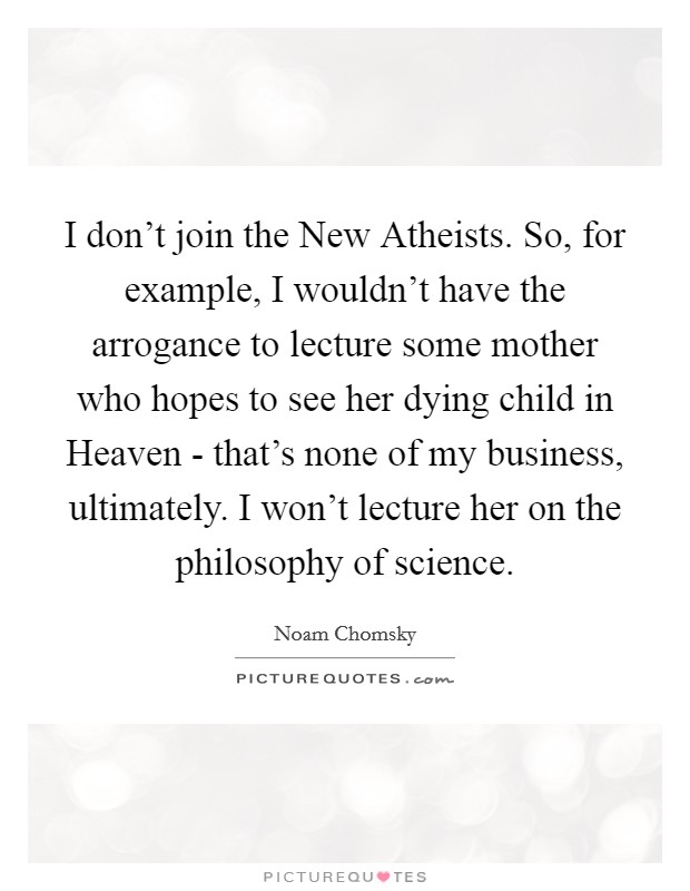 I don’t join the New Atheists. So, for example, I wouldn’t have the arrogance to lecture some mother who hopes to see her dying child in Heaven - that’s none of my business, ultimately. I won’t lecture her on the philosophy of science Picture Quote #1