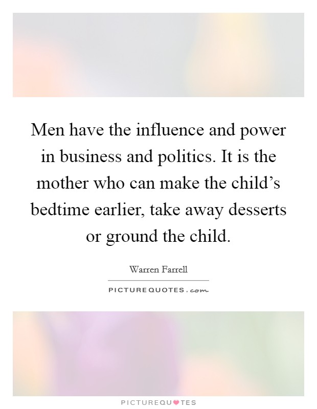 Men have the influence and power in business and politics. It is the mother who can make the child's bedtime earlier, take away desserts or ground the child. Picture Quote #1
