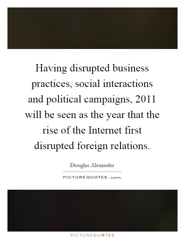 Having disrupted business practices, social interactions and political campaigns, 2011 will be seen as the year that the rise of the Internet first disrupted foreign relations Picture Quote #1