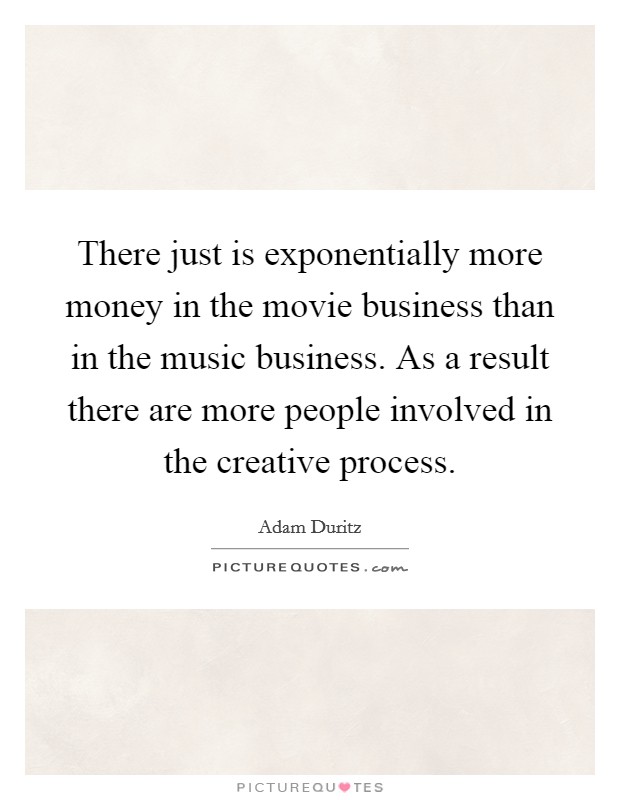 There just is exponentially more money in the movie business than in the music business. As a result there are more people involved in the creative process. Picture Quote #1