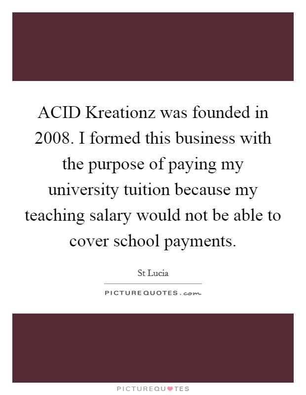 ACID Kreationz was founded in 2008. I formed this business with the purpose of paying my university tuition because my teaching salary would not be able to cover school payments Picture Quote #1