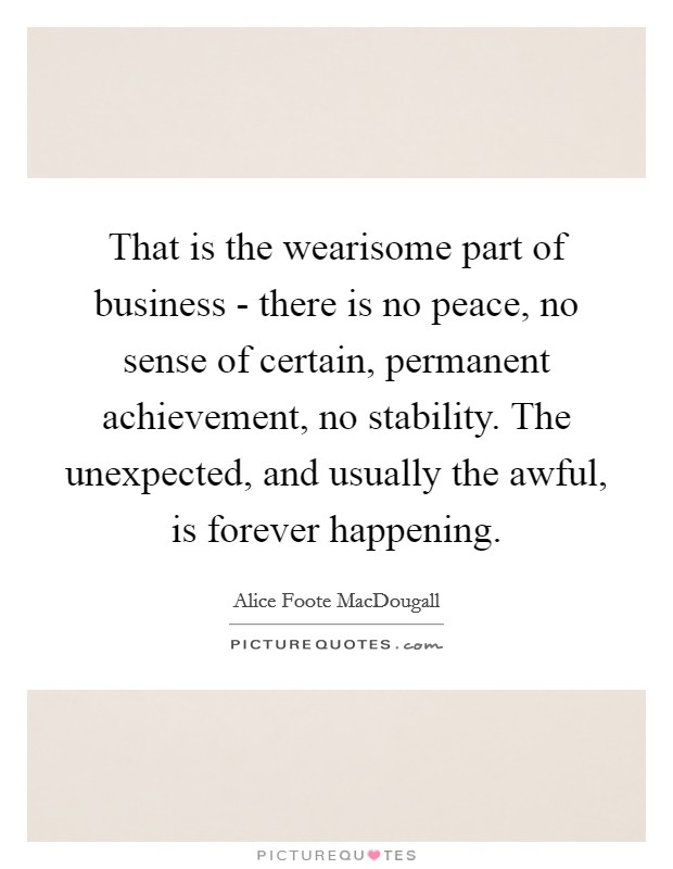 That is the wearisome part of business - there is no peace, no sense of certain, permanent achievement, no stability. The unexpected, and usually the awful, is forever happening Picture Quote #1