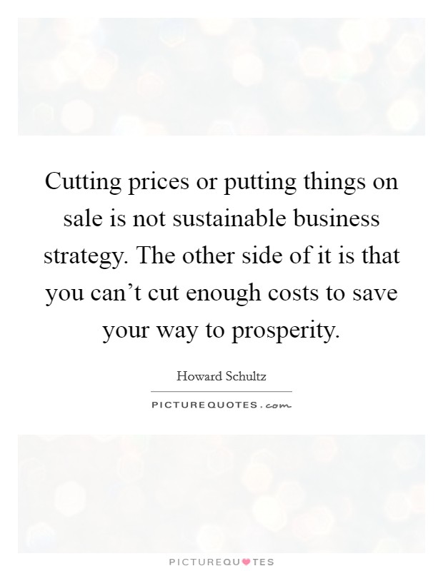 Cutting prices or putting things on sale is not sustainable business strategy. The other side of it is that you can't cut enough costs to save your way to prosperity. Picture Quote #1