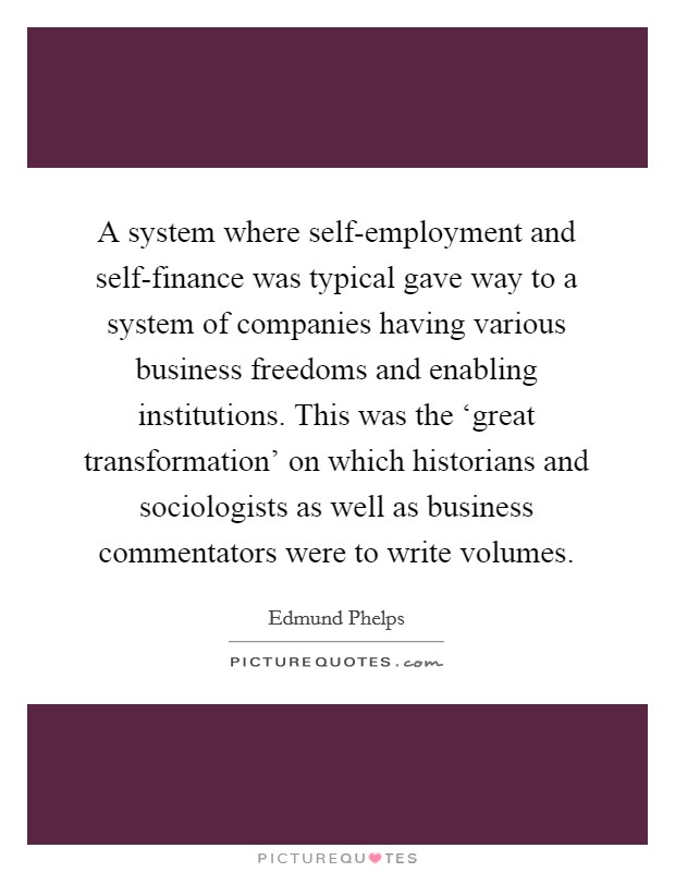 A system where self-employment and self-finance was typical gave way to a system of companies having various business freedoms and enabling institutions. This was the ‘great transformation’ on which historians and sociologists as well as business commentators were to write volumes Picture Quote #1