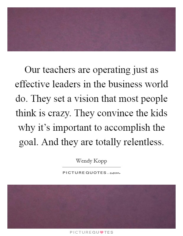 Our teachers are operating just as effective leaders in the business world do. They set a vision that most people think is crazy. They convince the kids why it’s important to accomplish the goal. And they are totally relentless Picture Quote #1