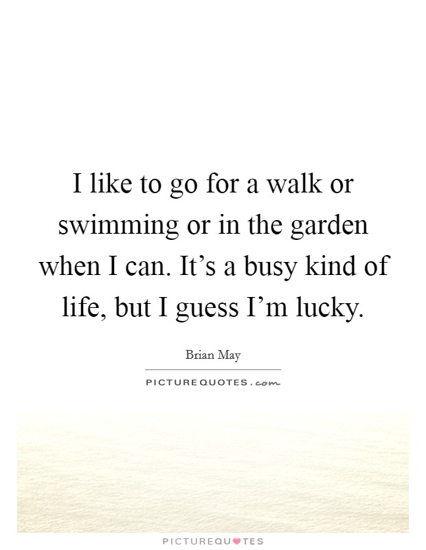 I like to go for a walk or swimming or in the garden when I can. It's a busy kind of life, but I guess I'm lucky. Picture Quote #1
