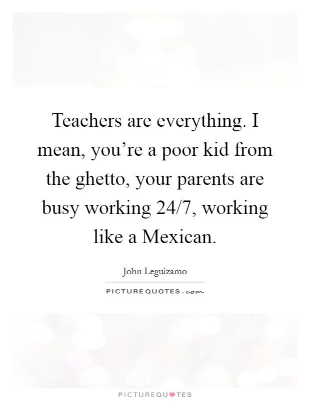 Teachers are everything. I mean, you're a poor kid from the ghetto, your parents are busy working 24/7, working like a Mexican. Picture Quote #1