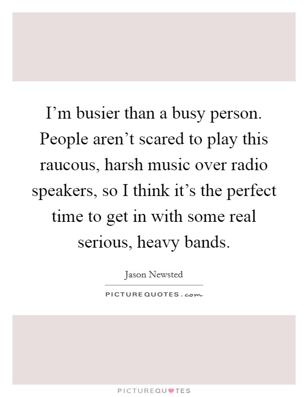 I’m busier than a busy person. People aren’t scared to play this raucous, harsh music over radio speakers, so I think it’s the perfect time to get in with some real serious, heavy bands Picture Quote #1