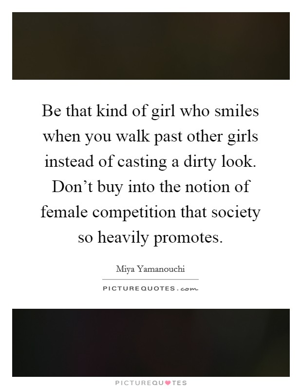 Be that kind of girl who smiles when you walk past other girls instead of casting a dirty look. Don't buy into the notion of female competition that society so heavily promotes. Picture Quote #1