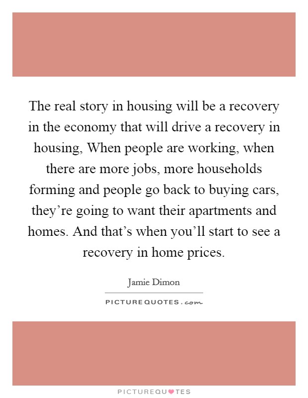 The real story in housing will be a recovery in the economy that will drive a recovery in housing, When people are working, when there are more jobs, more households forming and people go back to buying cars, they're going to want their apartments and homes. And that's when you'll start to see a recovery in home prices. Picture Quote #1