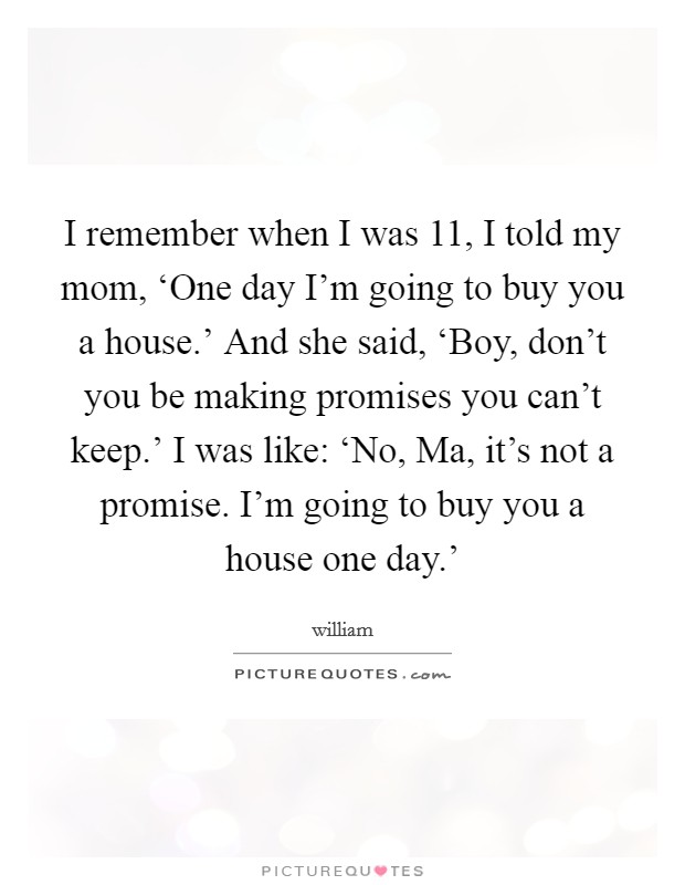 I remember when I was 11, I told my mom, ‘One day I’m going to buy you a house.’ And she said, ‘Boy, don’t you be making promises you can’t keep.’ I was like: ‘No, Ma, it’s not a promise. I’m going to buy you a house one day.’ Picture Quote #1