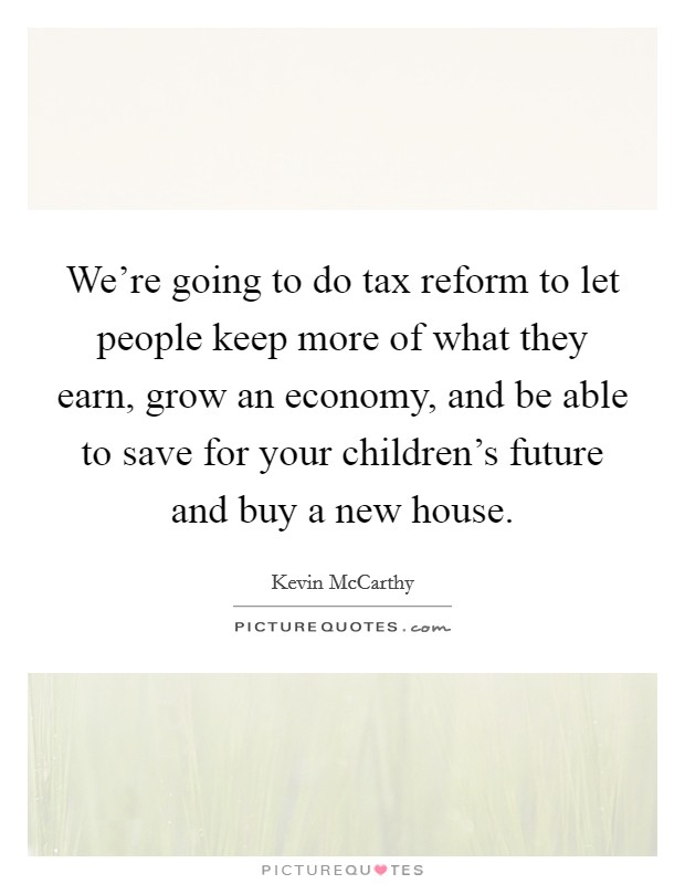 We're going to do tax reform to let people keep more of what they earn, grow an economy, and be able to save for your children's future and buy a new house. Picture Quote #1