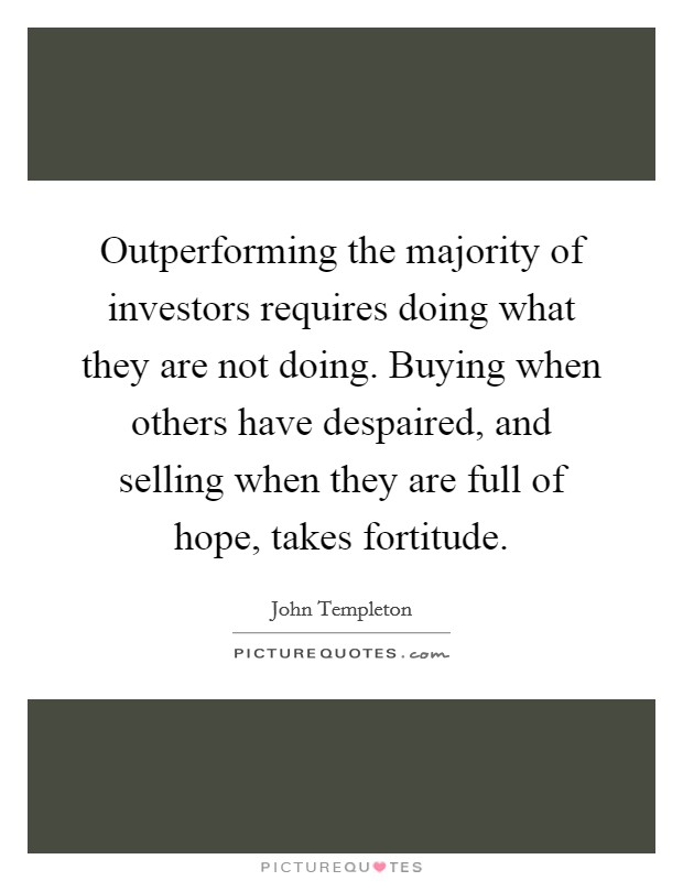 Outperforming the majority of investors requires doing what they are not doing. Buying when others have despaired, and selling when they are full of hope, takes fortitude Picture Quote #1