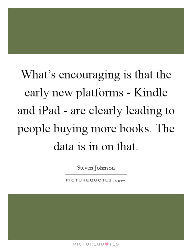 What's encouraging is that the early new platforms - Kindle and iPad - are clearly leading to people buying more books. The data is in on that. Picture Quote #1
