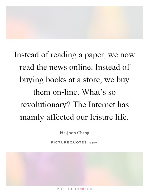 Instead of reading a paper, we now read the news online. Instead of buying books at a store, we buy them on-line. What's so revolutionary? The Internet has mainly affected our leisure life. Picture Quote #1