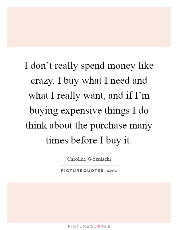 I don’t really spend money like crazy. I buy what I need and what I really want, and if I’m buying expensive things I do think about the purchase many times before I buy it Picture Quote #1