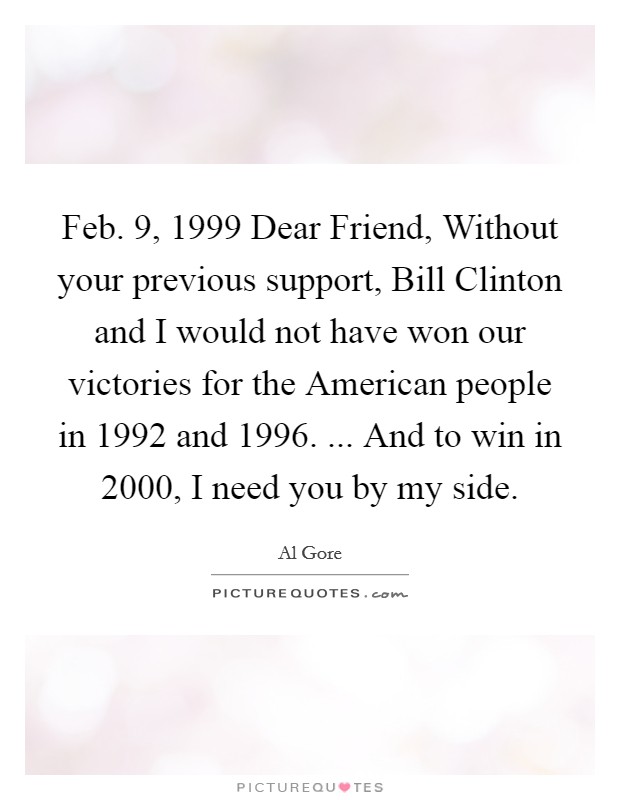 Feb. 9, 1999 Dear Friend, Without your previous support, Bill Clinton and I would not have won our victories for the American people in 1992 and 1996. ... And to win in 2000, I need you by my side Picture Quote #1