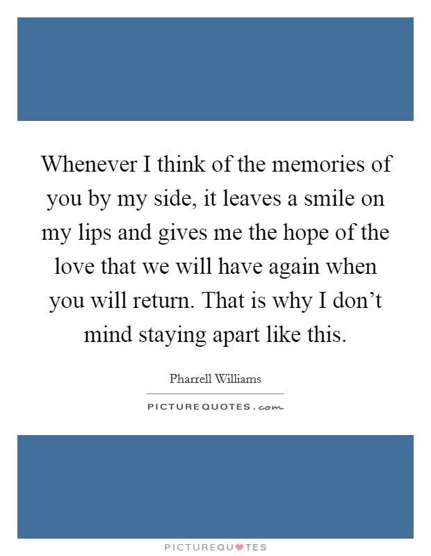 Whenever I think of the memories of you by my side, it leaves a smile on my lips and gives me the hope of the love that we will have again when you will return. That is why I don’t mind staying apart like this Picture Quote #1