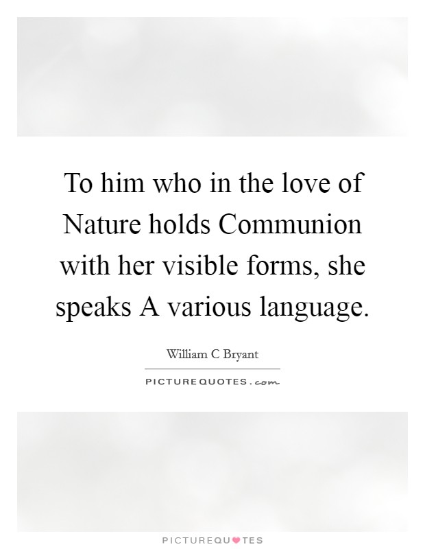 To him who in the love of Nature holds Communion with her visible forms, she speaks A various language. Picture Quote #1