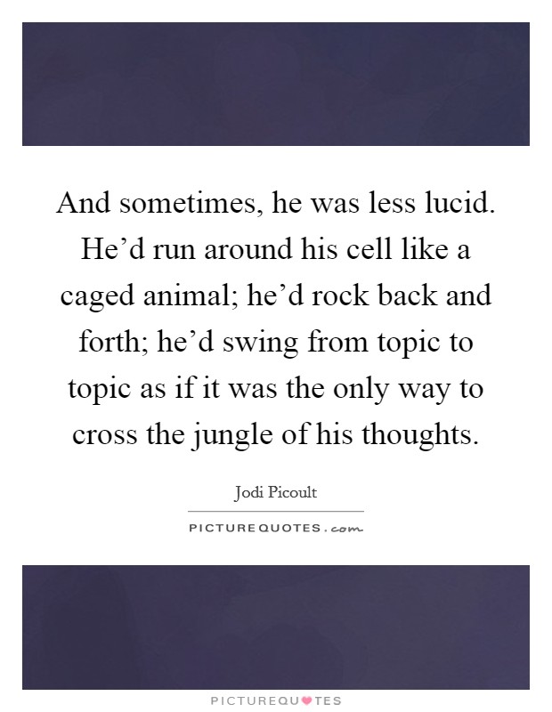 And sometimes, he was less lucid. He’d run around his cell like a caged animal; he’d rock back and forth; he’d swing from topic to topic as if it was the only way to cross the jungle of his thoughts Picture Quote #1