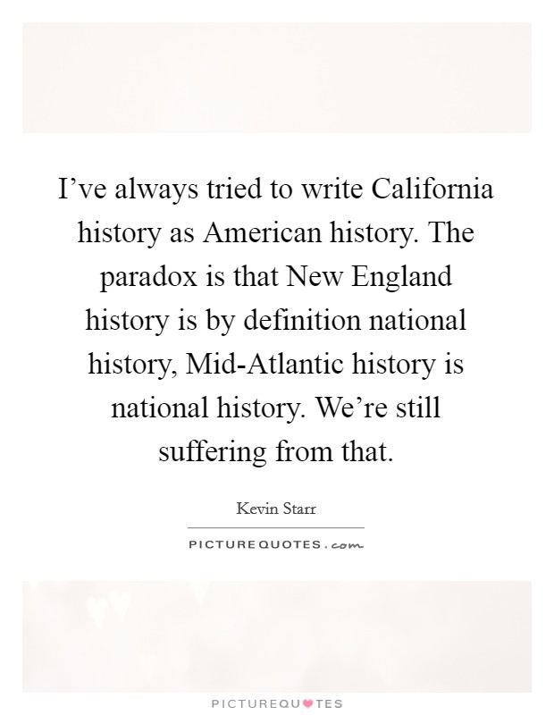 I’ve always tried to write California history as American history. The paradox is that New England history is by definition national history, Mid-Atlantic history is national history. We’re still suffering from that Picture Quote #1