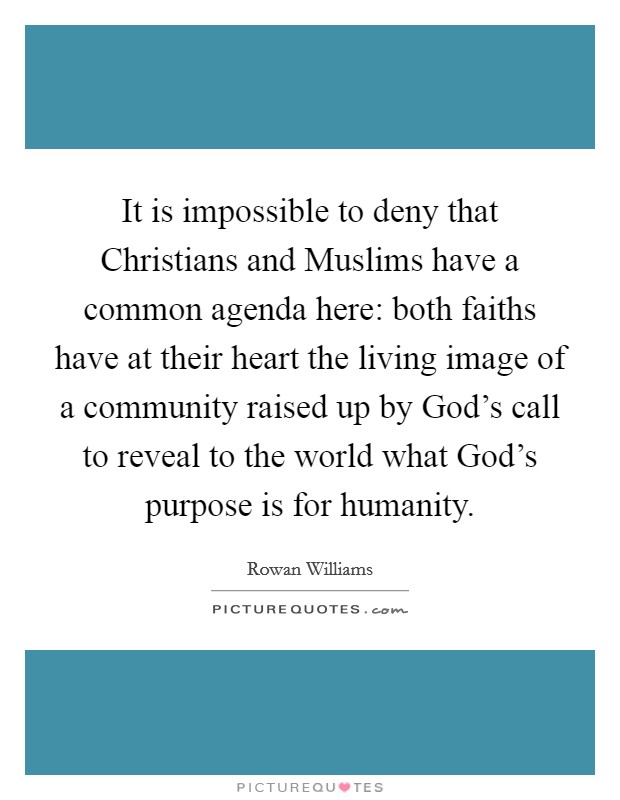 It is impossible to deny that Christians and Muslims have a common agenda here: both faiths have at their heart the living image of a community raised up by God's call to reveal to the world what God's purpose is for humanity. Picture Quote #1