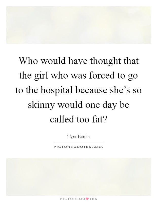 Who would have thought that the girl who was forced to go to the hospital because she’s so skinny would one day be called too fat? Picture Quote #1